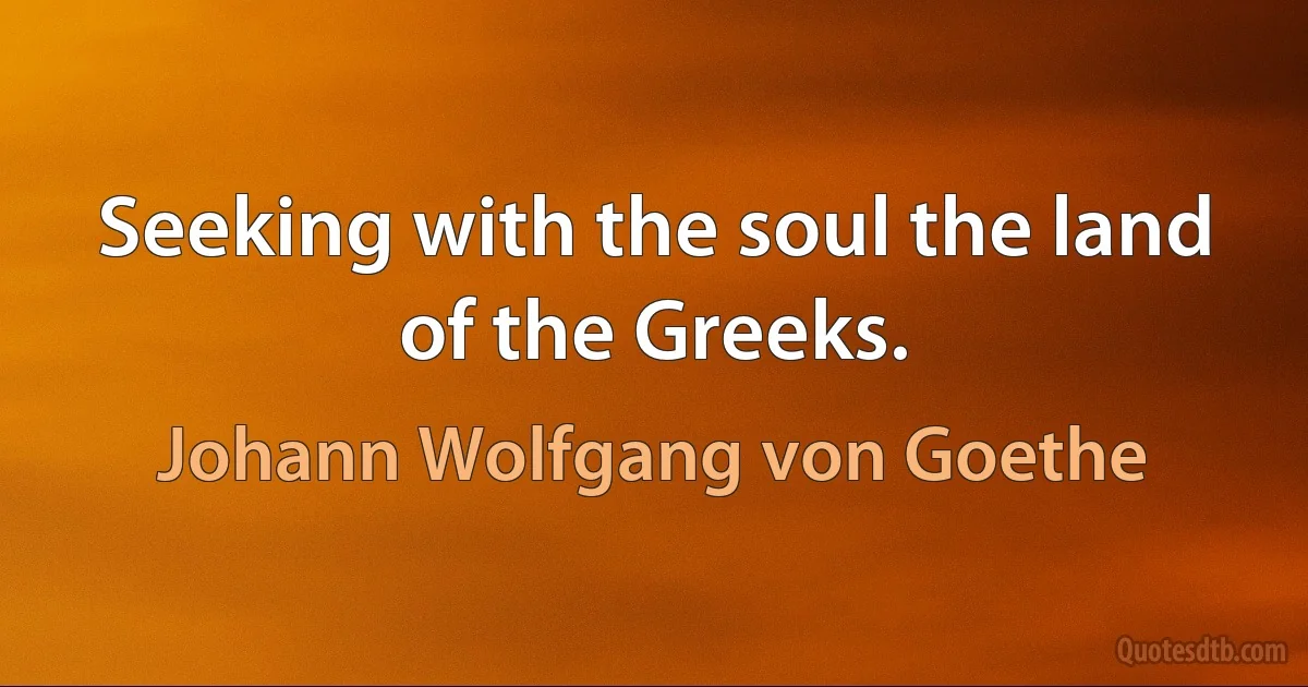 Seeking with the soul the land of the Greeks. (Johann Wolfgang von Goethe)