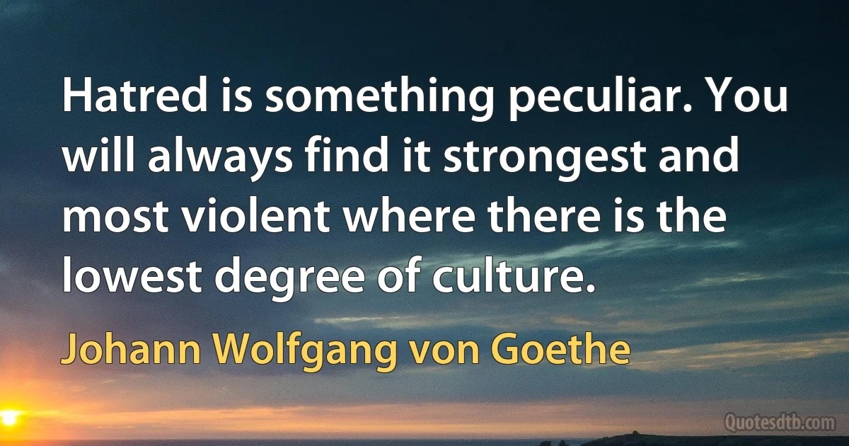 Hatred is something peculiar. You will always find it strongest and most violent where there is the lowest degree of culture. (Johann Wolfgang von Goethe)