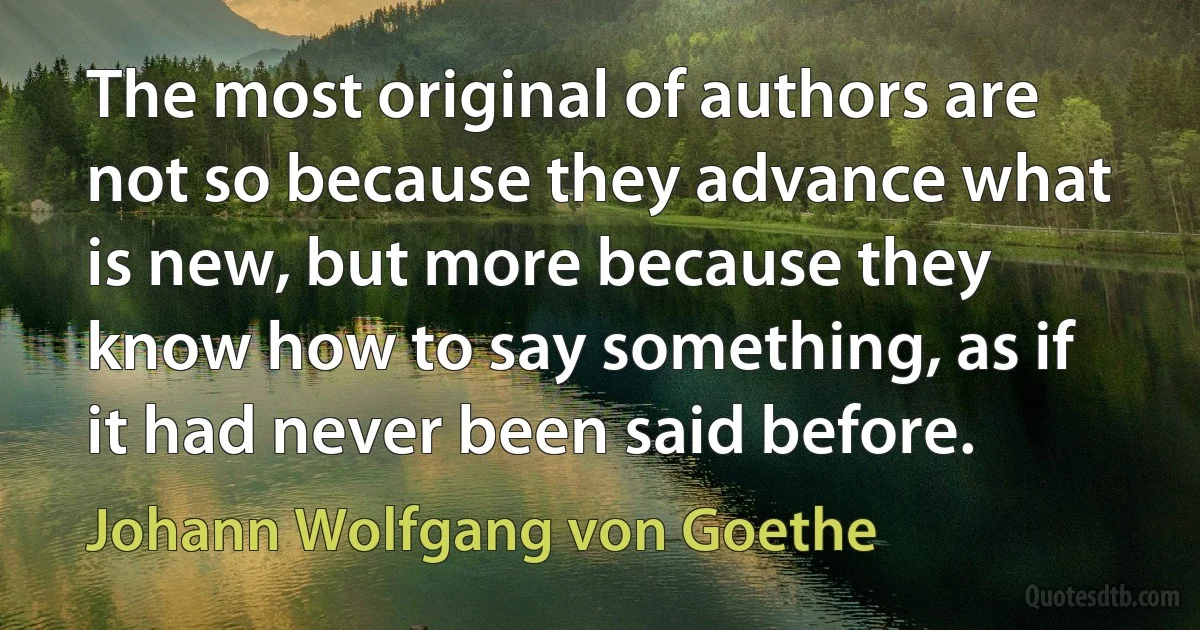 The most original of authors are not so because they advance what is new, but more because they know how to say something, as if it had never been said before. (Johann Wolfgang von Goethe)