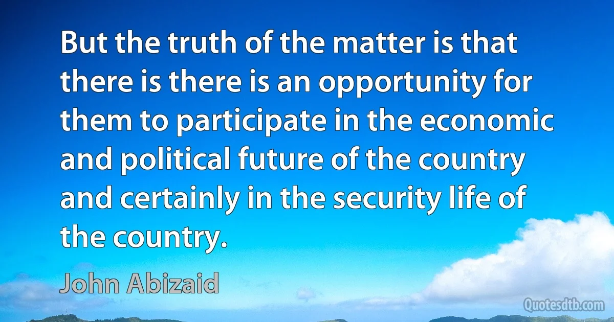 But the truth of the matter is that there is there is an opportunity for them to participate in the economic and political future of the country and certainly in the security life of the country. (John Abizaid)