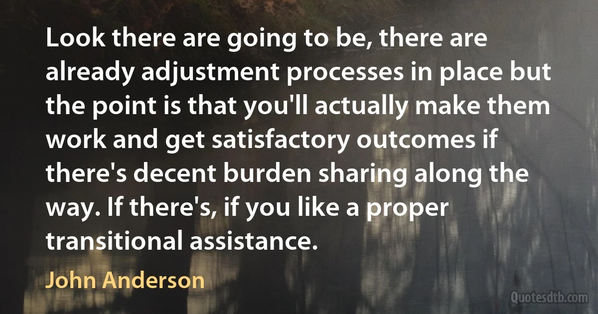 Look there are going to be, there are already adjustment processes in place but the point is that you'll actually make them work and get satisfactory outcomes if there's decent burden sharing along the way. If there's, if you like a proper transitional assistance. (John Anderson)