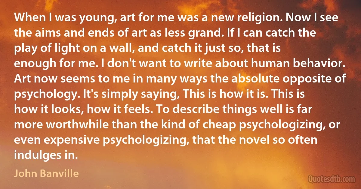 When I was young, art for me was a new religion. Now I see the aims and ends of art as less grand. If I can catch the play of light on a wall, and catch it just so, that is enough for me. I don't want to write about human behavior. Art now seems to me in many ways the absolute opposite of psychology. It's simply saying, This is how it is. This is how it looks, how it feels. To describe things well is far more worthwhile than the kind of cheap psychologizing, or even expensive psychologizing, that the novel so often indulges in. (John Banville)