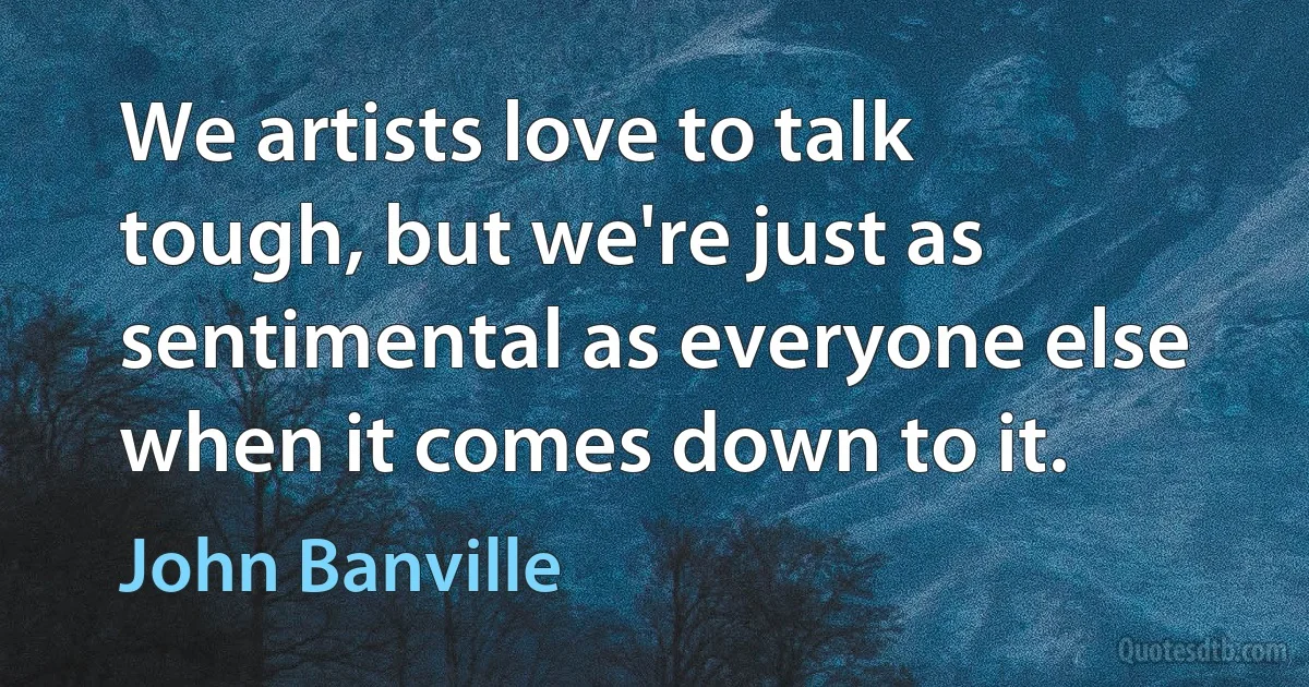 We artists love to talk tough, but we're just as sentimental as everyone else when it comes down to it. (John Banville)