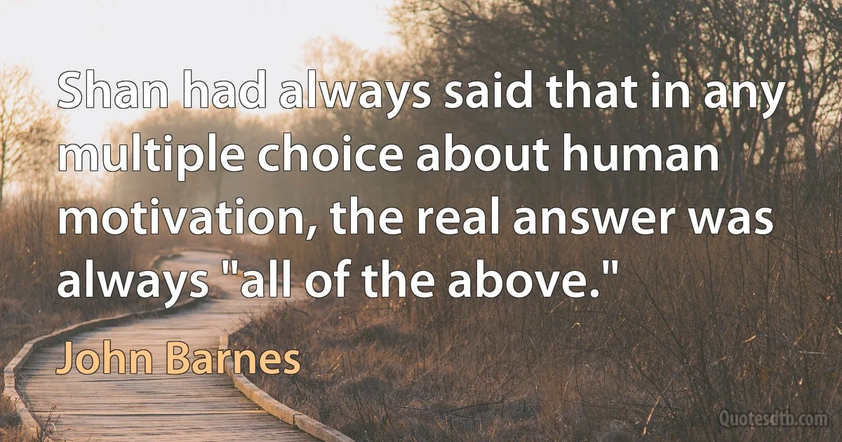 Shan had always said that in any multiple choice about human motivation, the real answer was always "all of the above." (John Barnes)