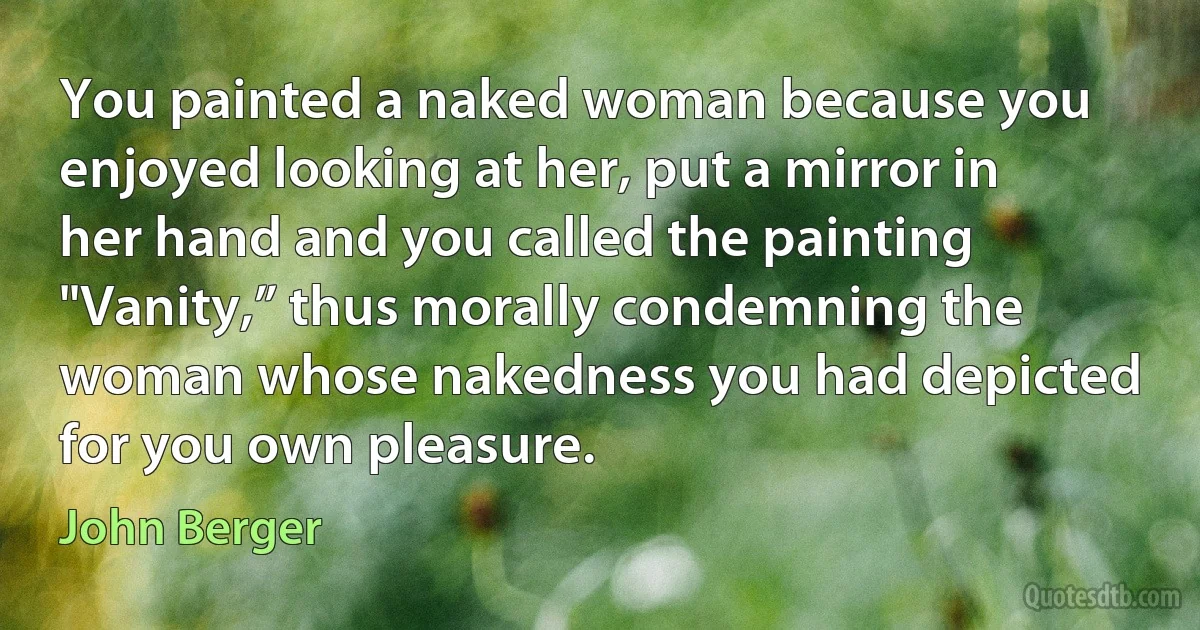 You painted a naked woman because you enjoyed looking at her, put a mirror in her hand and you called the painting "Vanity,” thus morally condemning the woman whose nakedness you had depicted for you own pleasure. (John Berger)