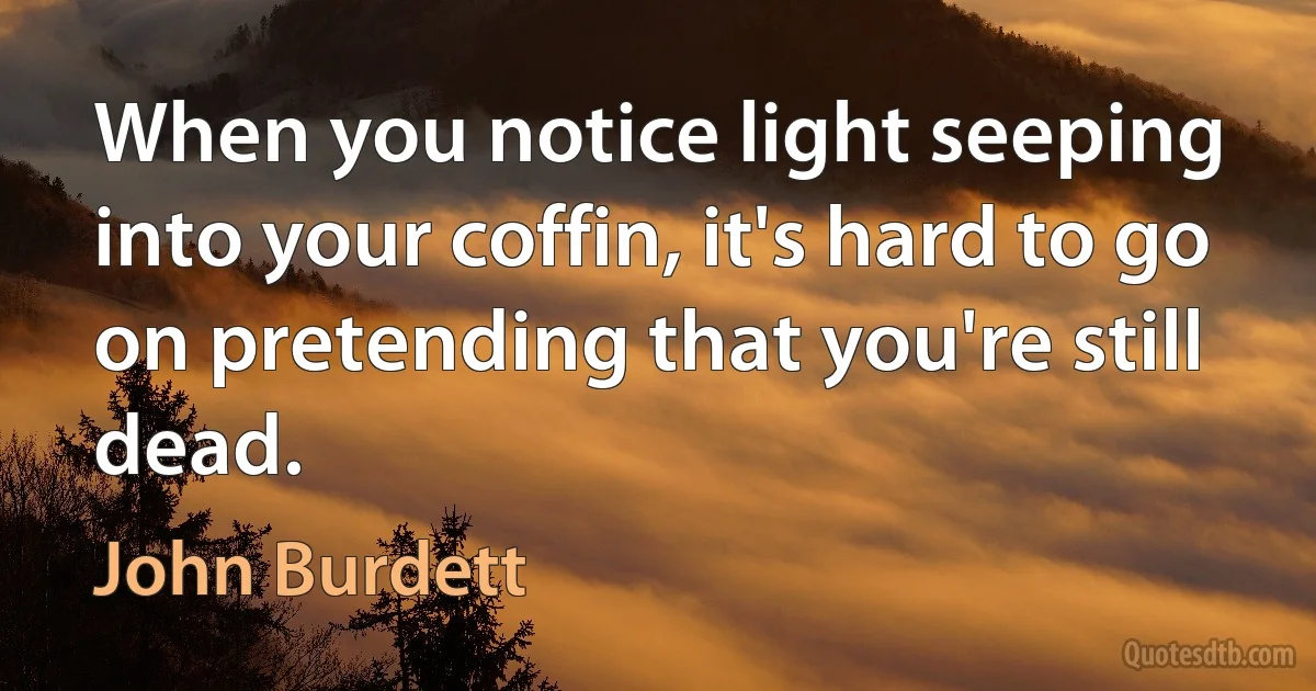 When you notice light seeping into your coffin, it's hard to go on pretending that you're still dead. (John Burdett)