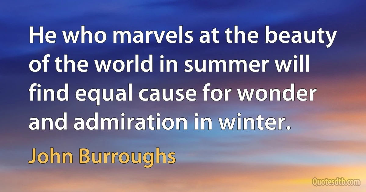 He who marvels at the beauty of the world in summer will find equal cause for wonder and admiration in winter. (John Burroughs)