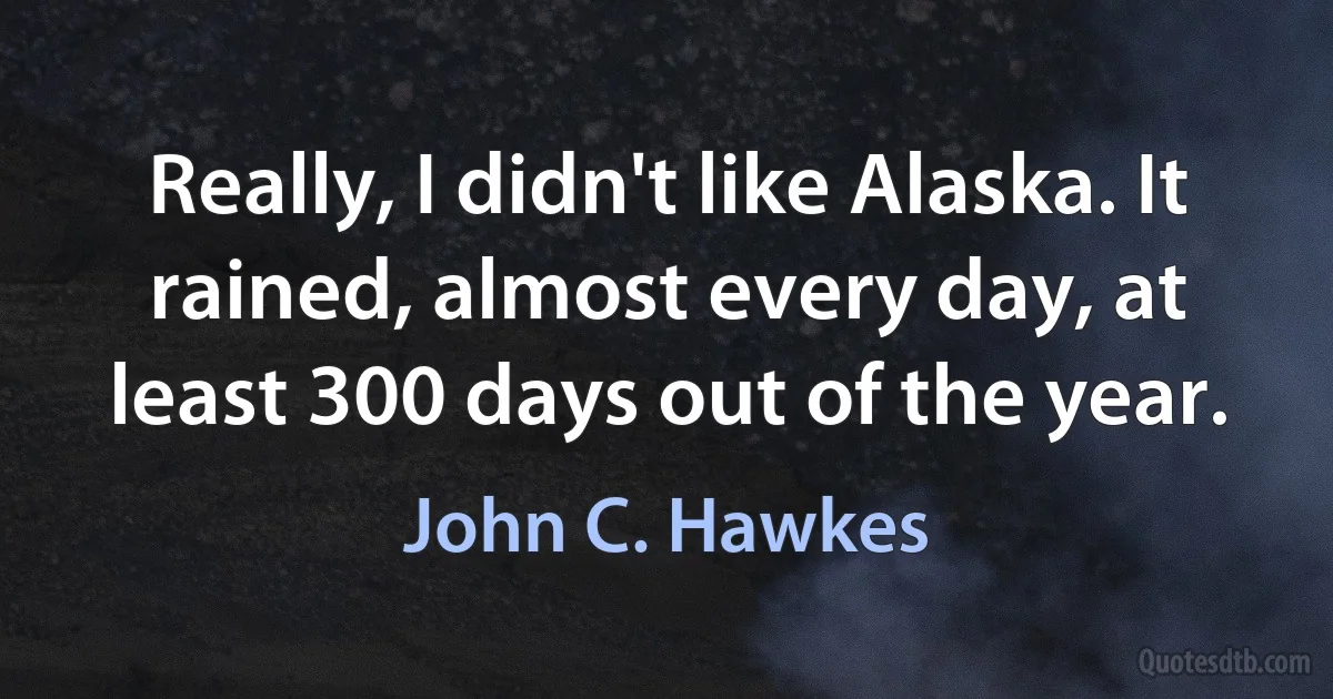 Really, I didn't like Alaska. It rained, almost every day, at least 300 days out of the year. (John C. Hawkes)