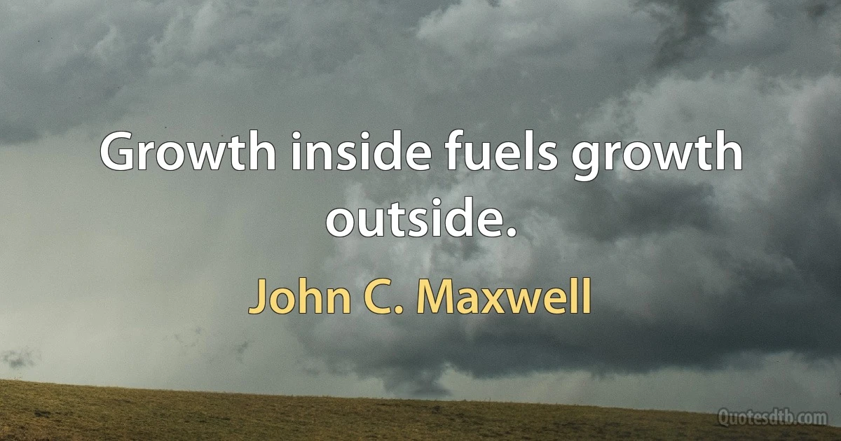 Growth inside fuels growth outside. (John C. Maxwell)