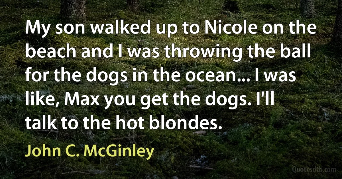 My son walked up to Nicole on the beach and I was throwing the ball for the dogs in the ocean... I was like, Max you get the dogs. I'll talk to the hot blondes. (John C. McGinley)