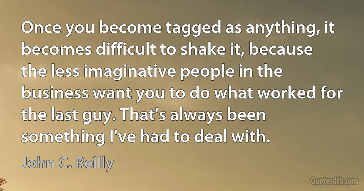 Once you become tagged as anything, it becomes difficult to shake it, because the less imaginative people in the business want you to do what worked for the last guy. That's always been something I've had to deal with. (John C. Reilly)