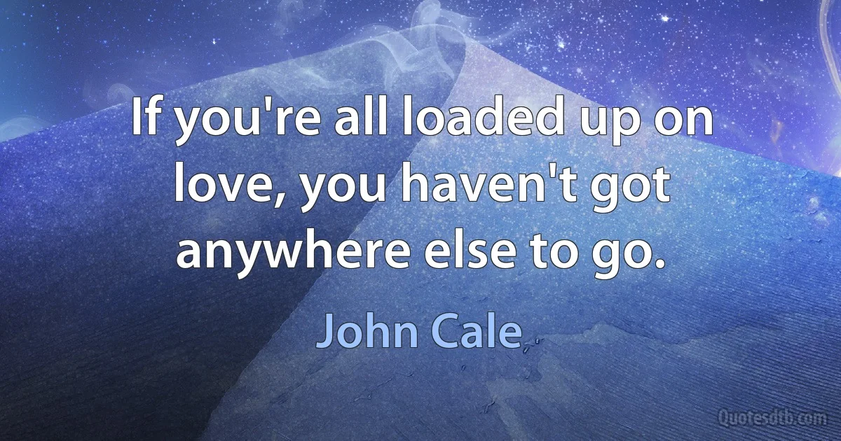 If you're all loaded up on love, you haven't got anywhere else to go. (John Cale)