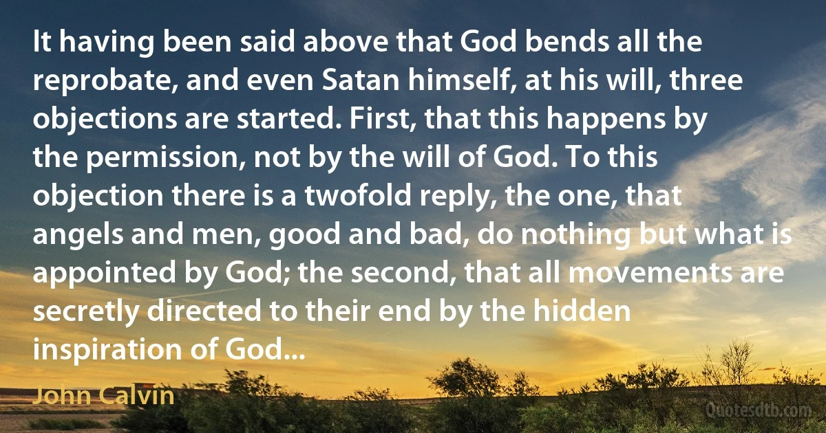 It having been said above that God bends all the reprobate, and even Satan himself, at his will, three objections are started. First, that this happens by the permission, not by the will of God. To this objection there is a twofold reply, the one, that angels and men, good and bad, do nothing but what is appointed by God; the second, that all movements are secretly directed to their end by the hidden inspiration of God... (John Calvin)