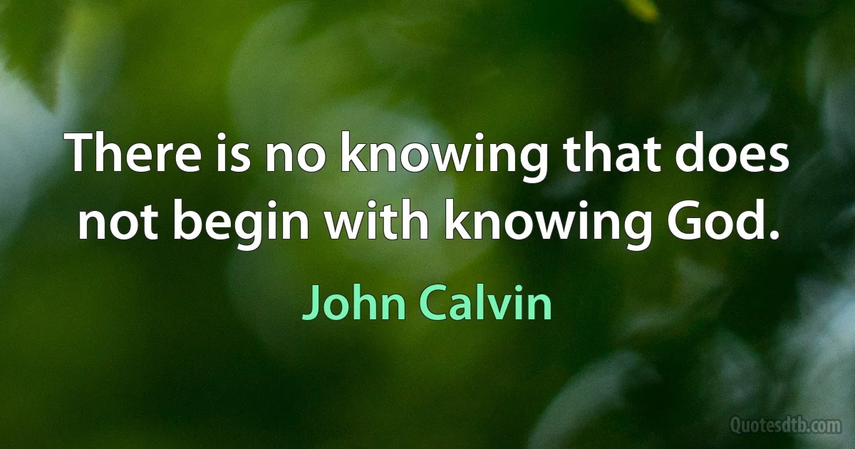 There is no knowing that does not begin with knowing God. (John Calvin)