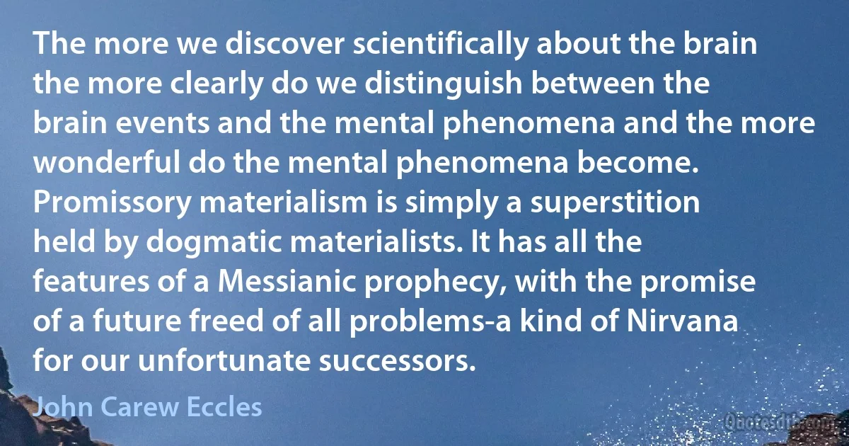 The more we discover scientifically about the brain the more clearly do we distinguish between the brain events and the mental phenomena and the more wonderful do the mental phenomena become. Promissory materialism is simply a superstition held by dogmatic materialists. It has all the features of a Messianic prophecy, with the promise of a future freed of all problems-a kind of Nirvana for our unfortunate successors. (John Carew Eccles)