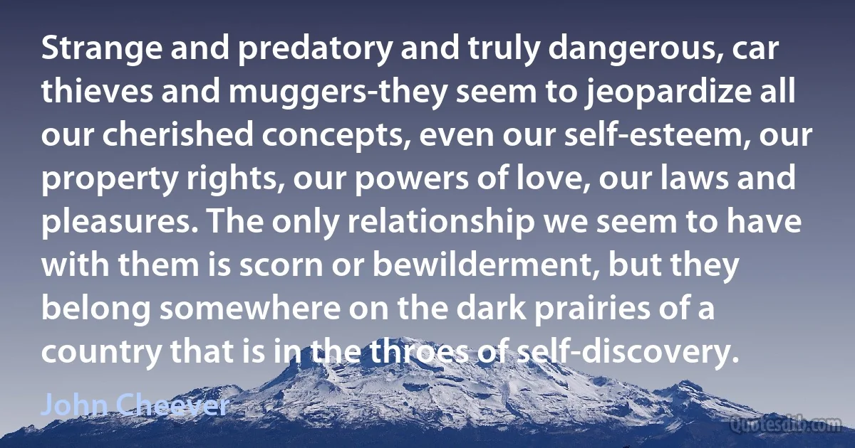 Strange and predatory and truly dangerous, car thieves and muggers-they seem to jeopardize all our cherished concepts, even our self-esteem, our property rights, our powers of love, our laws and pleasures. The only relationship we seem to have with them is scorn or bewilderment, but they belong somewhere on the dark prairies of a country that is in the throes of self-discovery. (John Cheever)