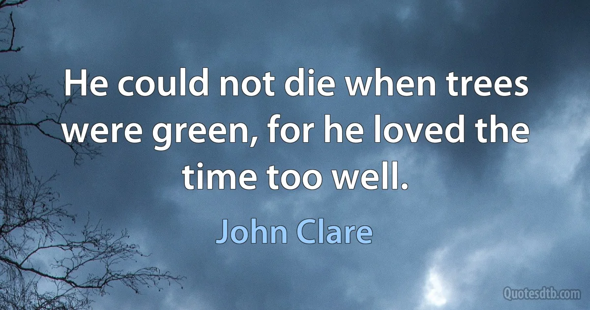 He could not die when trees were green, for he loved the time too well. (John Clare)