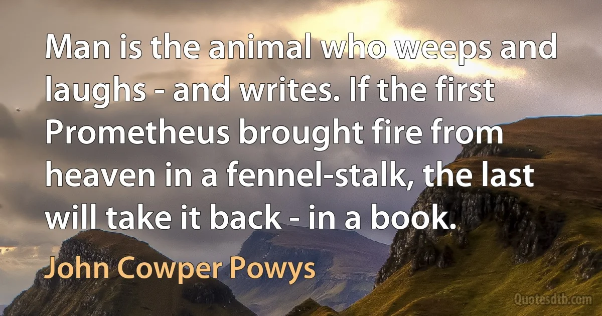 Man is the animal who weeps and laughs - and writes. If the first Prometheus brought fire from heaven in a fennel-stalk, the last will take it back - in a book. (John Cowper Powys)