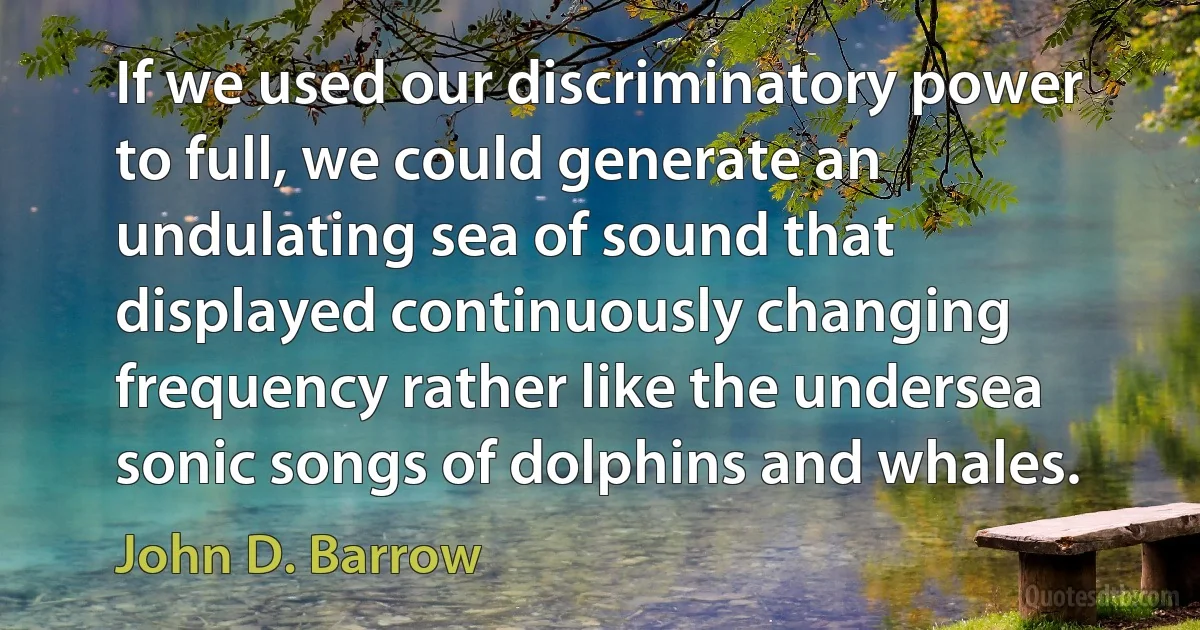 If we used our discriminatory power to full, we could generate an undulating sea of sound that displayed continuously changing frequency rather like the undersea sonic songs of dolphins and whales. (John D. Barrow)