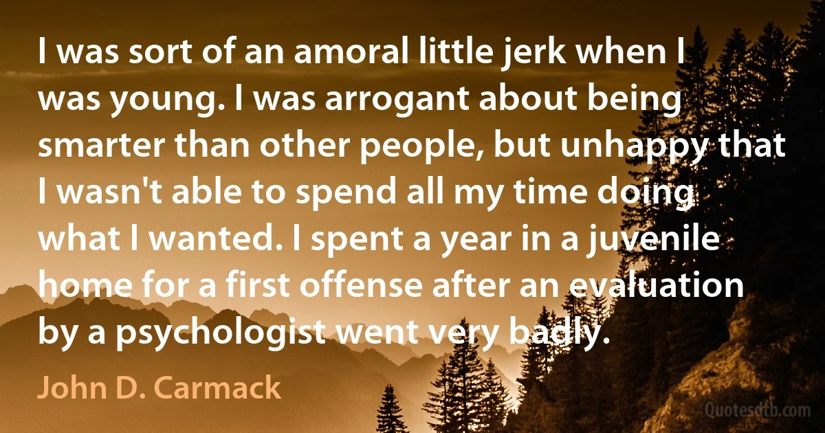 I was sort of an amoral little jerk when I was young. I was arrogant about being smarter than other people, but unhappy that I wasn't able to spend all my time doing what I wanted. I spent a year in a juvenile home for a first offense after an evaluation by a psychologist went very badly. (John D. Carmack)