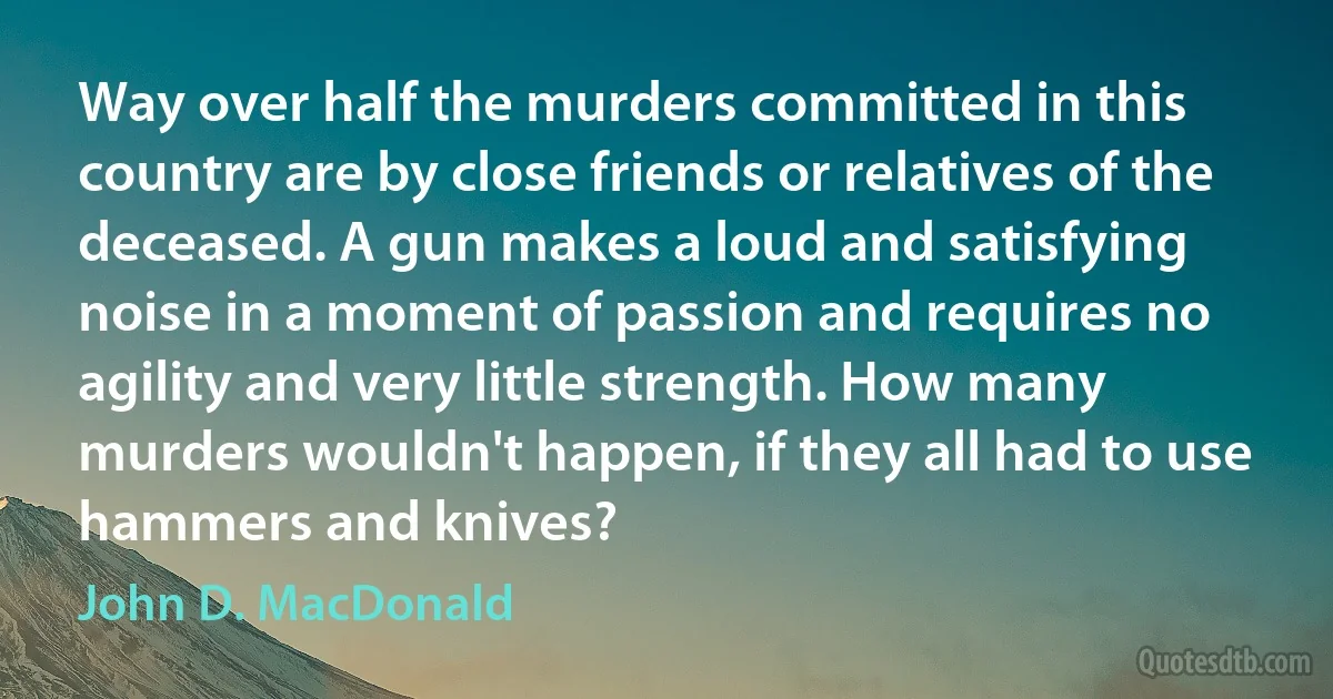 Way over half the murders committed in this country are by close friends or relatives of the deceased. A gun makes a loud and satisfying noise in a moment of passion and requires no agility and very little strength. How many murders wouldn't happen, if they all had to use hammers and knives? (John D. MacDonald)