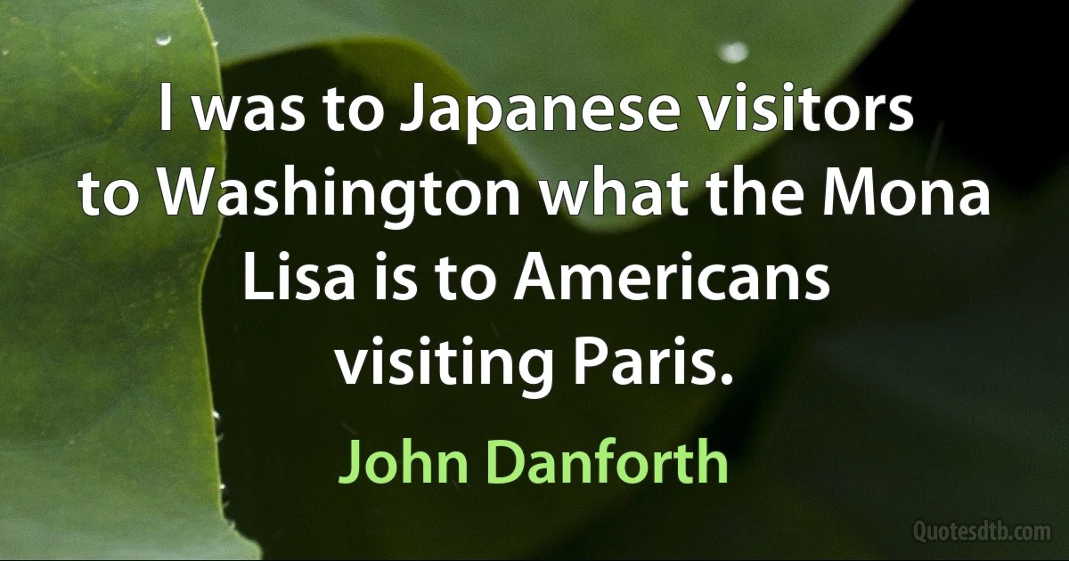 I was to Japanese visitors to Washington what the Mona Lisa is to Americans visiting Paris. (John Danforth)