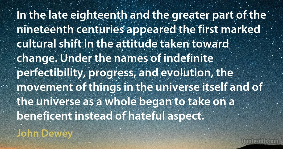 In the late eighteenth and the greater part of the nineteenth centuries appeared the first marked cultural shift in the attitude taken toward change. Under the names of indefinite perfectibility, progress, and evolution, the movement of things in the universe itself and of the universe as a whole began to take on a beneficent instead of hateful aspect. (John Dewey)