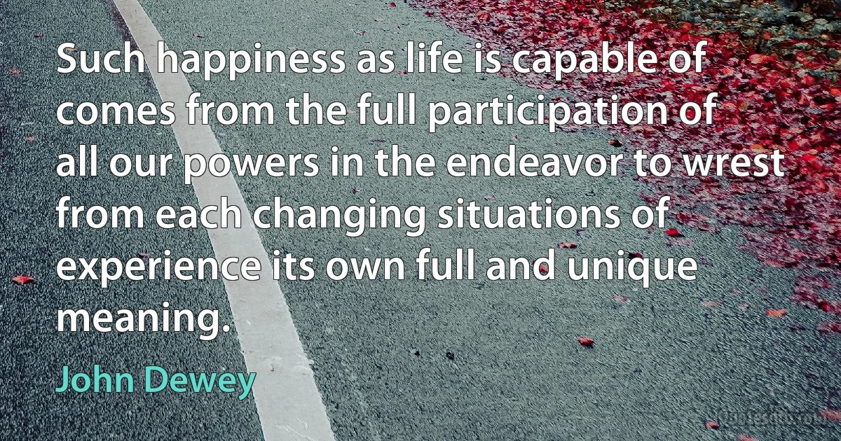 Such happiness as life is capable of comes from the full participation of all our powers in the endeavor to wrest from each changing situations of experience its own full and unique meaning. (John Dewey)