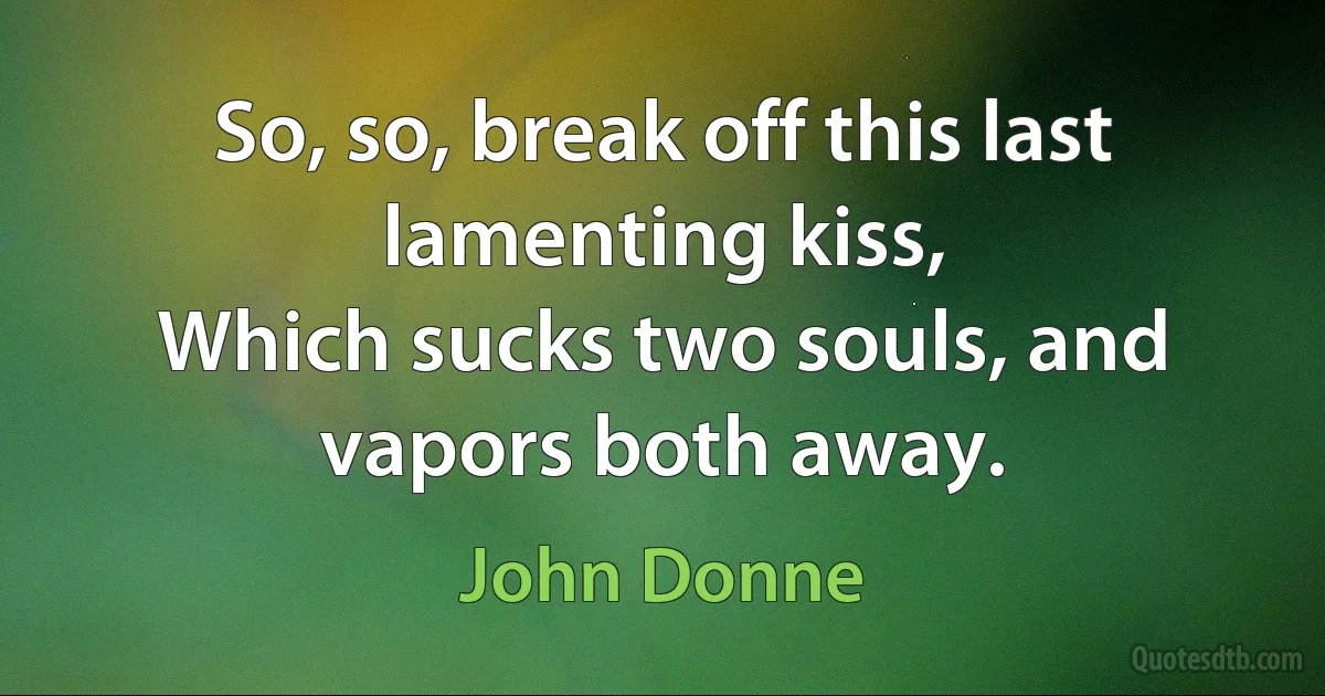 So, so, break off this last lamenting kiss,
Which sucks two souls, and vapors both away. (John Donne)