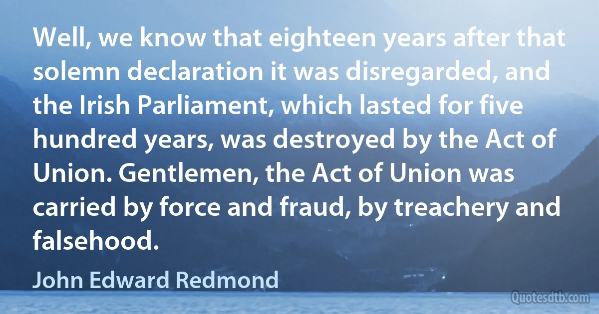 Well, we know that eighteen years after that solemn declaration it was disregarded, and the Irish Parliament, which lasted for five hundred years, was destroyed by the Act of Union. Gentlemen, the Act of Union was carried by force and fraud, by treachery and falsehood. (John Edward Redmond)