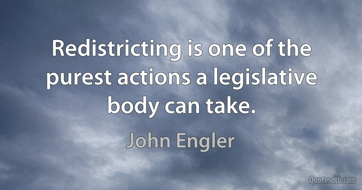 Redistricting is one of the purest actions a legislative body can take. (John Engler)