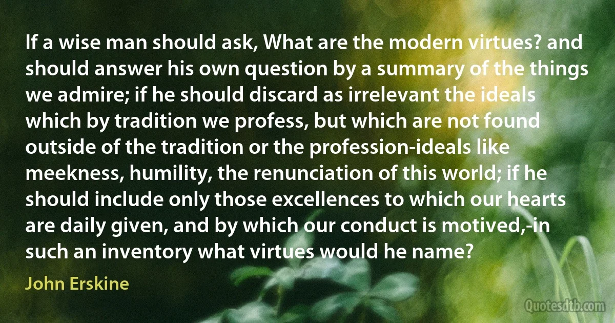 If a wise man should ask, What are the modern virtues? and should answer his own question by a summary of the things we admire; if he should discard as irrelevant the ideals which by tradition we profess, but which are not found outside of the tradition or the profession-ideals like meekness, humility, the renunciation of this world; if he should include only those excellences to which our hearts are daily given, and by which our conduct is motived,-in such an inventory what virtues would he name? (John Erskine)