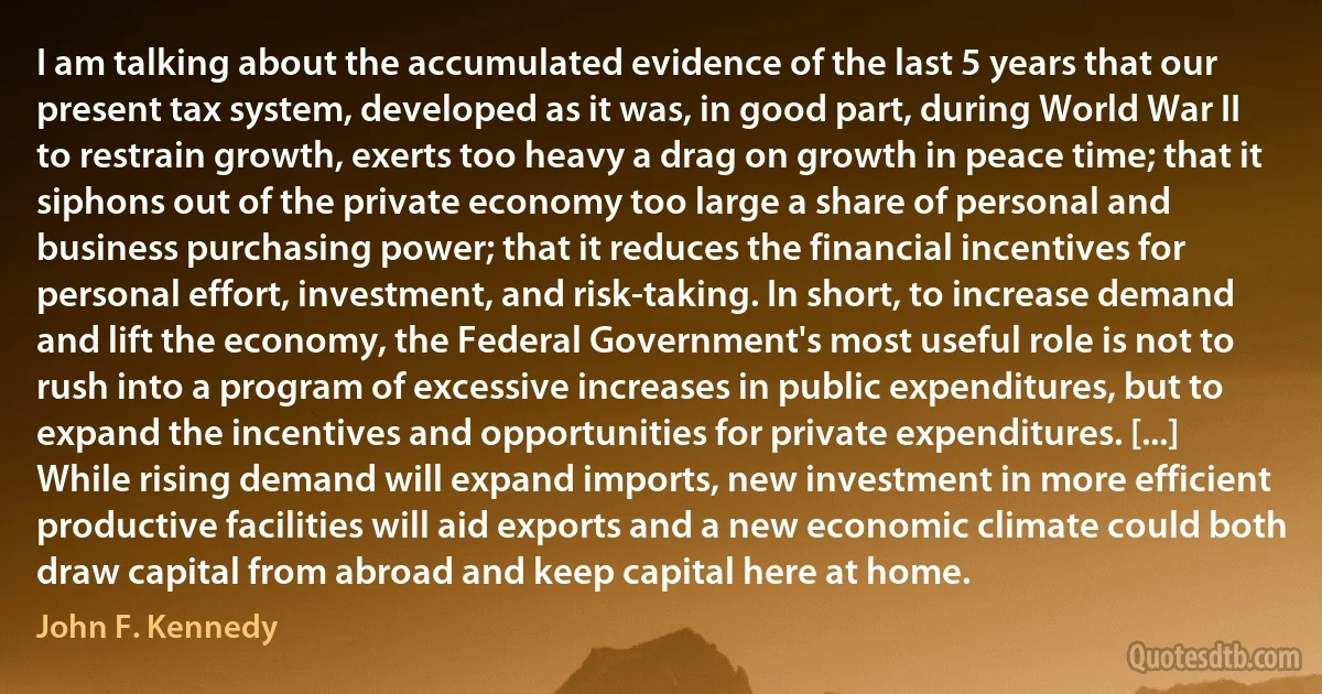 I am talking about the accumulated evidence of the last 5 years that our present tax system, developed as it was, in good part, during World War II to restrain growth, exerts too heavy a drag on growth in peace time; that it siphons out of the private economy too large a share of personal and business purchasing power; that it reduces the financial incentives for personal effort, investment, and risk-taking. In short, to increase demand and lift the economy, the Federal Government's most useful role is not to rush into a program of excessive increases in public expenditures, but to expand the incentives and opportunities for private expenditures. [...] While rising demand will expand imports, new investment in more efficient productive facilities will aid exports and a new economic climate could both draw capital from abroad and keep capital here at home. (John F. Kennedy)