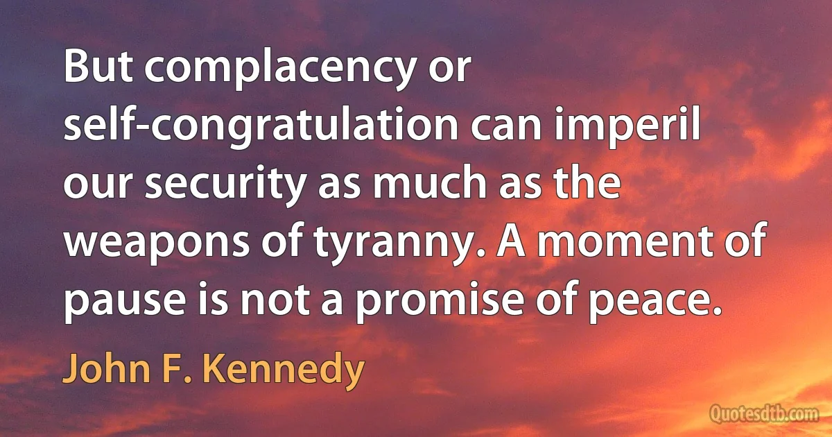 But complacency or self-congratulation can imperil our security as much as the weapons of tyranny. A moment of pause is not a promise of peace. (John F. Kennedy)