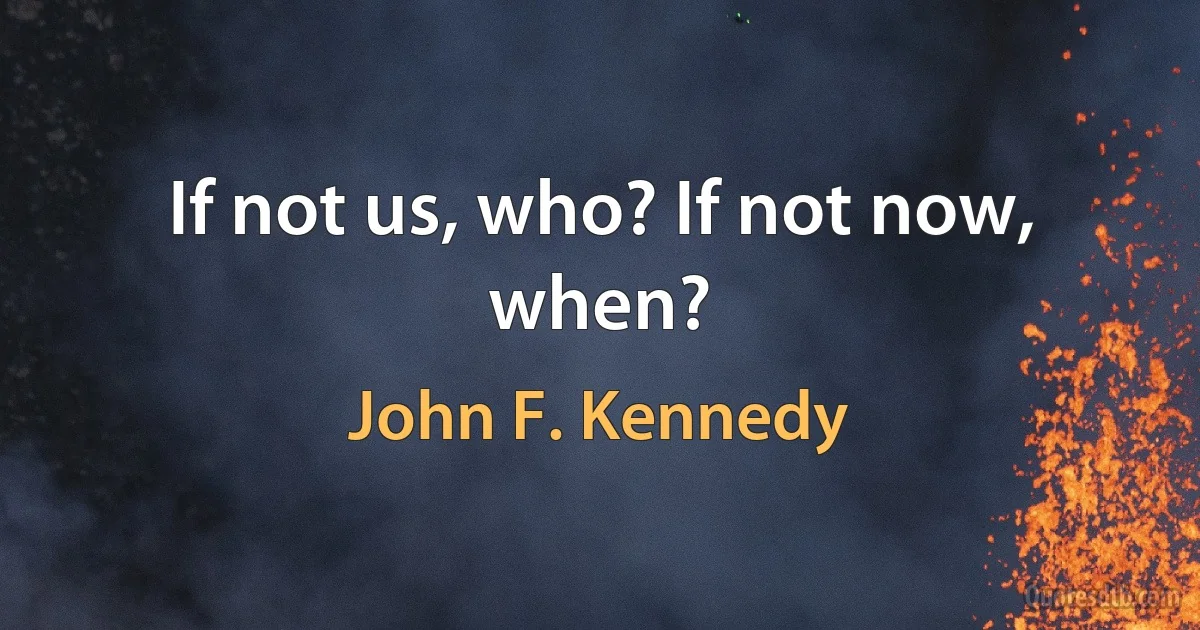 If not us, who? If not now, when? (John F. Kennedy)