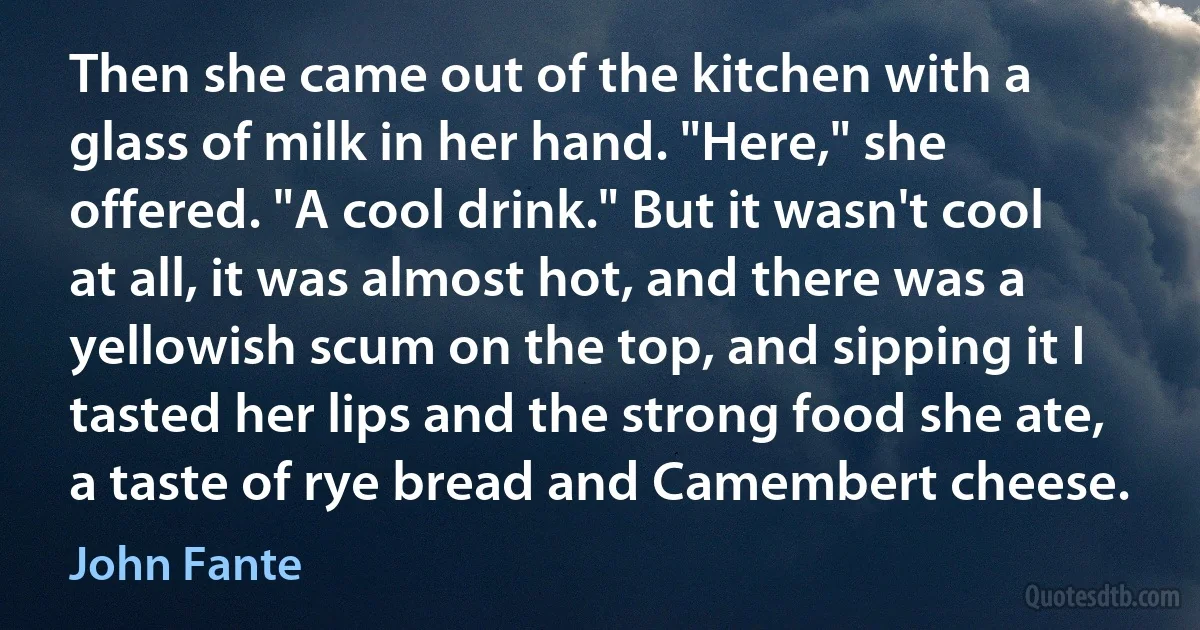 Then she came out of the kitchen with a glass of milk in her hand. "Here," she offered. "A cool drink." But it wasn't cool at all, it was almost hot, and there was a yellowish scum on the top, and sipping it I tasted her lips and the strong food she ate, a taste of rye bread and Camembert cheese. (John Fante)