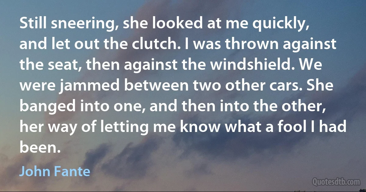 Still sneering, she looked at me quickly, and let out the clutch. I was thrown against the seat, then against the windshield. We were jammed between two other cars. She banged into one, and then into the other, her way of letting me know what a fool I had been. (John Fante)