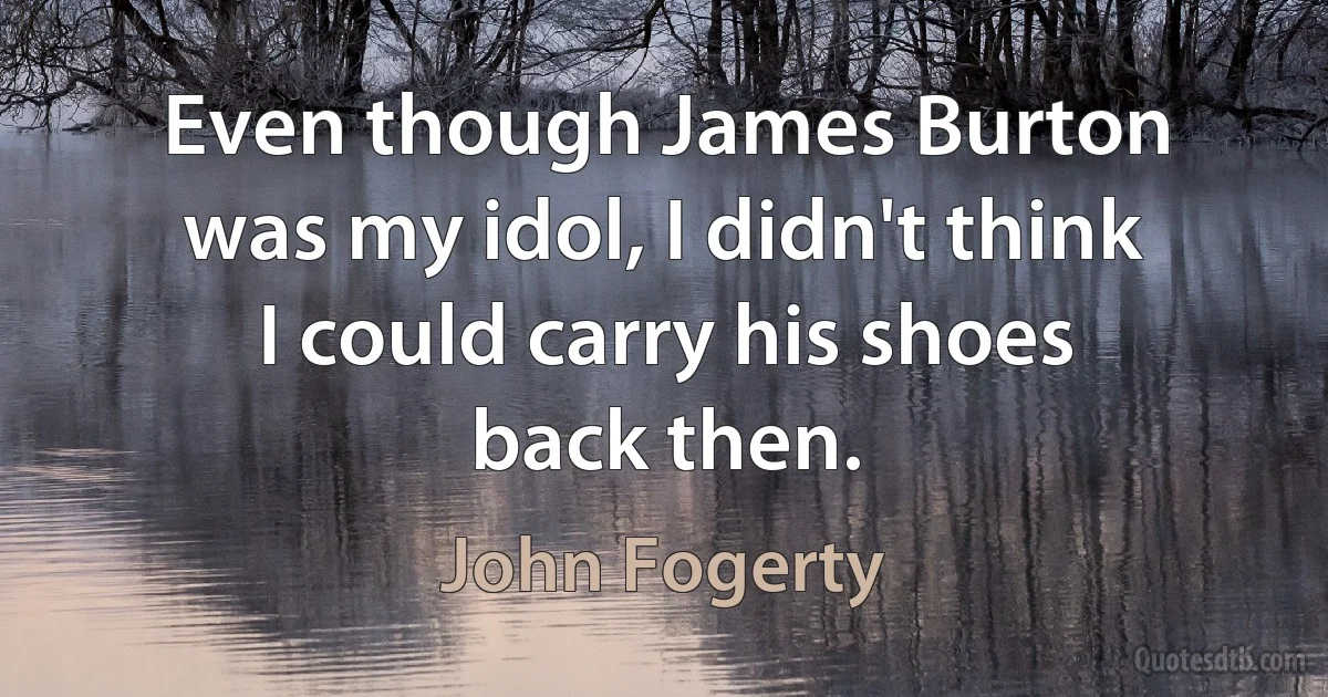 Even though James Burton was my idol, I didn't think I could carry his shoes back then. (John Fogerty)