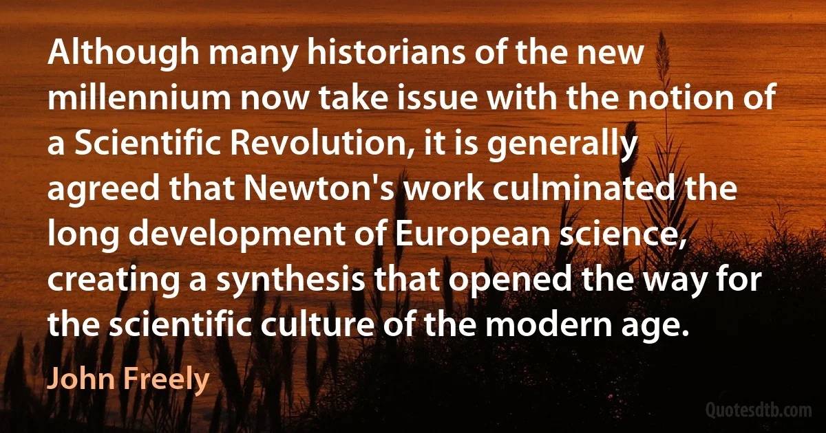 Although many historians of the new millennium now take issue with the notion of a Scientific Revolution, it is generally agreed that Newton's work culminated the long development of European science, creating a synthesis that opened the way for the scientific culture of the modern age. (John Freely)