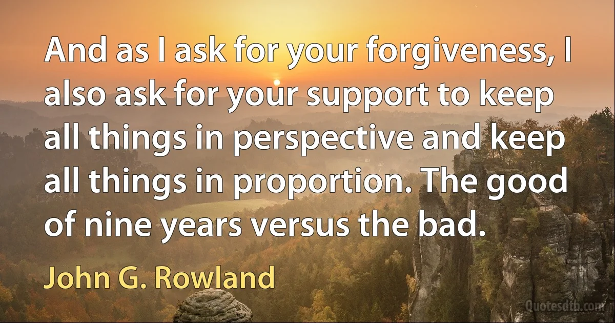 And as I ask for your forgiveness, I also ask for your support to keep all things in perspective and keep all things in proportion. The good of nine years versus the bad. (John G. Rowland)