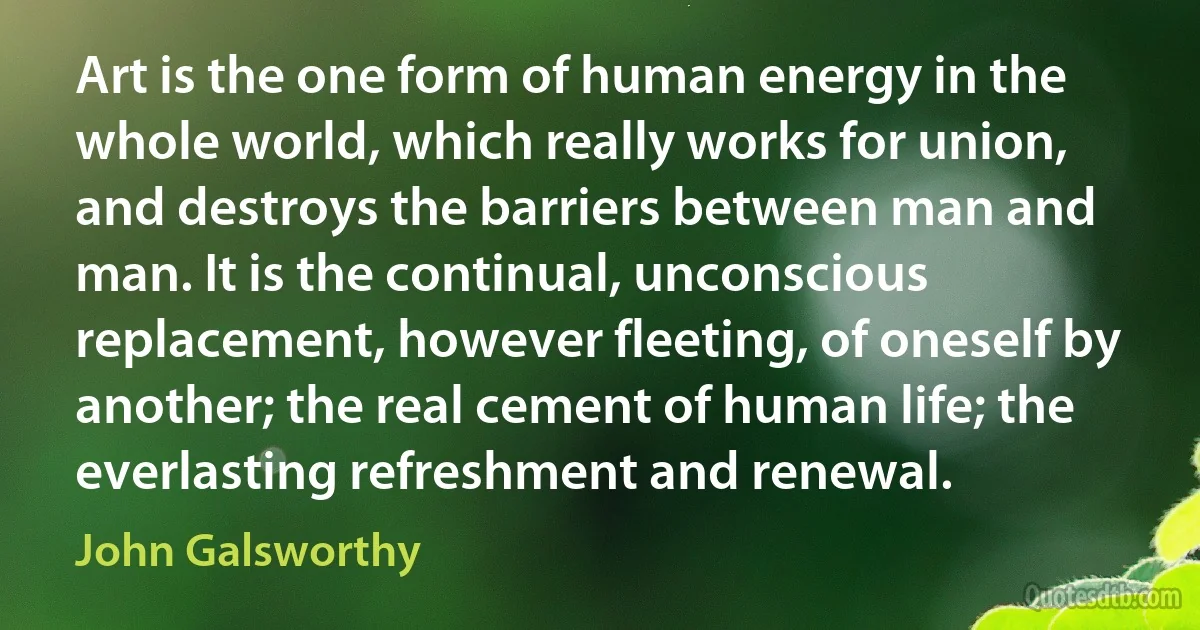 Art is the one form of human energy in the whole world, which really works for union, and destroys the barriers between man and man. It is the continual, unconscious replacement, however fleeting, of oneself by another; the real cement of human life; the everlasting refreshment and renewal. (John Galsworthy)