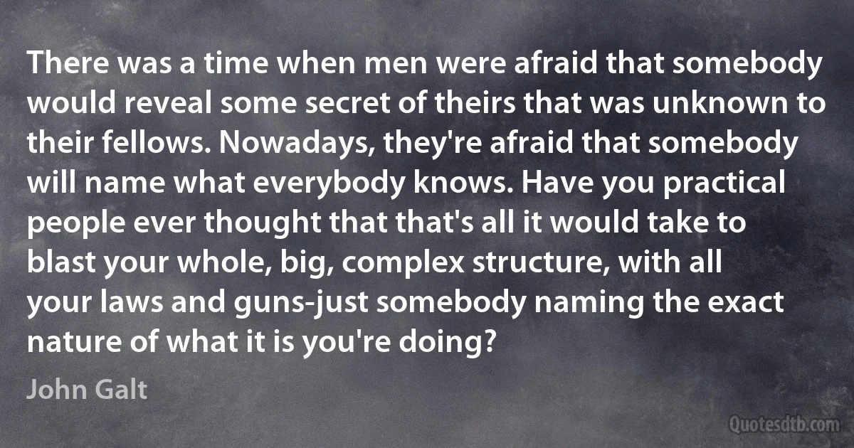 There was a time when men were afraid that somebody would reveal some secret of theirs that was unknown to their fellows. Nowadays, they're afraid that somebody will name what everybody knows. Have you practical people ever thought that that's all it would take to blast your whole, big, complex structure, with all your laws and guns-just somebody naming the exact nature of what it is you're doing? (John Galt)