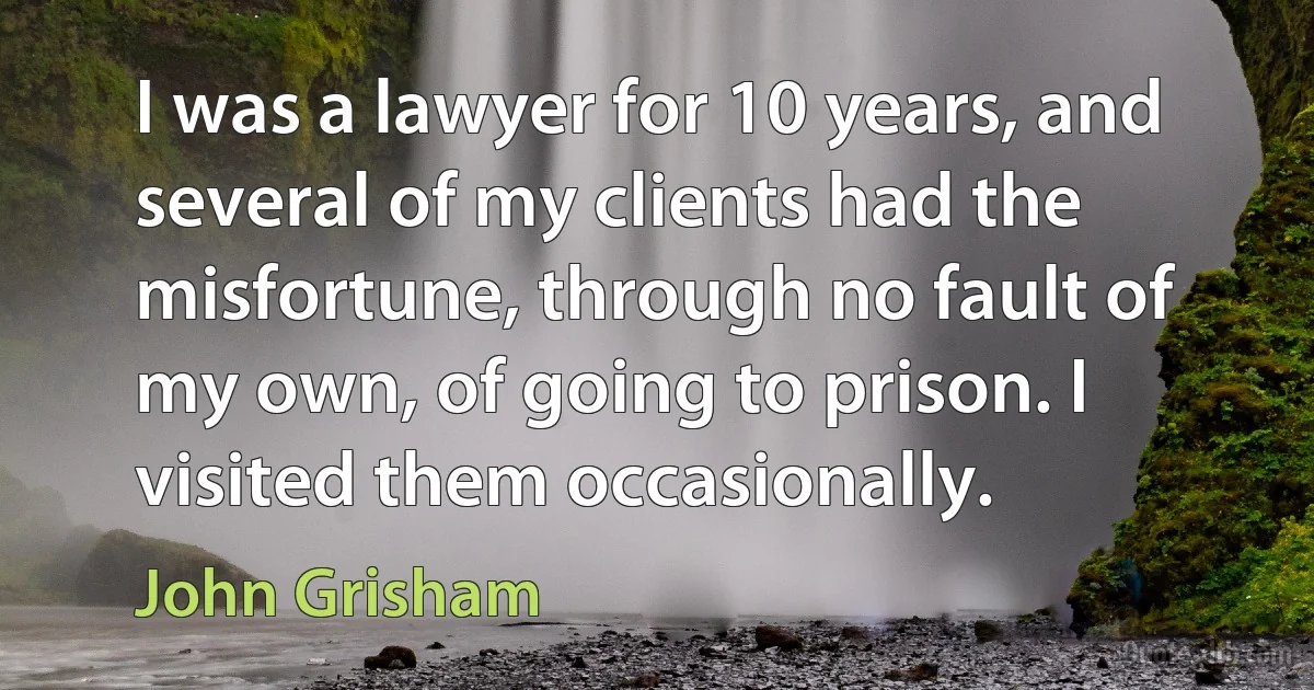 I was a lawyer for 10 years, and several of my clients had the misfortune, through no fault of my own, of going to prison. I visited them occasionally. (John Grisham)