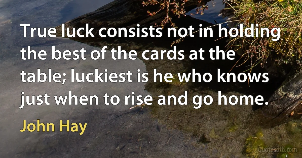 True luck consists not in holding the best of the cards at the table; luckiest is he who knows just when to rise and go home. (John Hay)