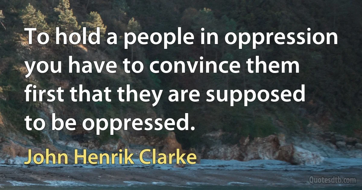 To hold a people in oppression you have to convince them first that they are supposed to be oppressed. (John Henrik Clarke)