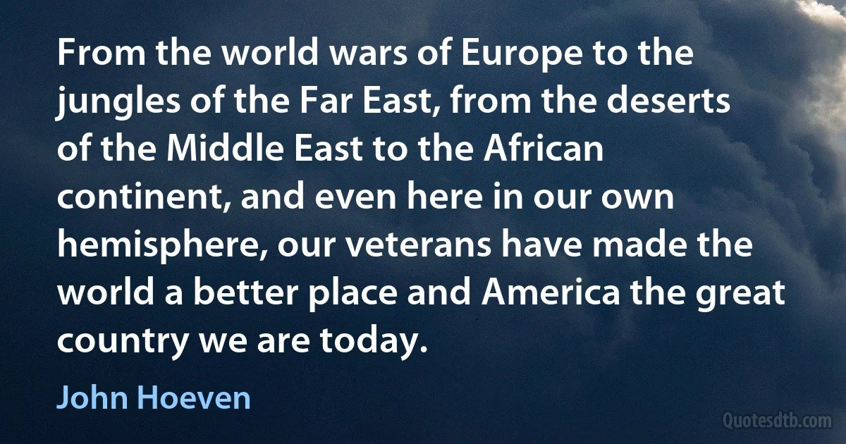 From the world wars of Europe to the jungles of the Far East, from the deserts of the Middle East to the African continent, and even here in our own hemisphere, our veterans have made the world a better place and America the great country we are today. (John Hoeven)