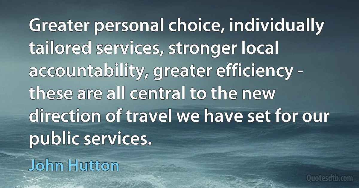 Greater personal choice, individually tailored services, stronger local accountability, greater efficiency - these are all central to the new direction of travel we have set for our public services. (John Hutton)