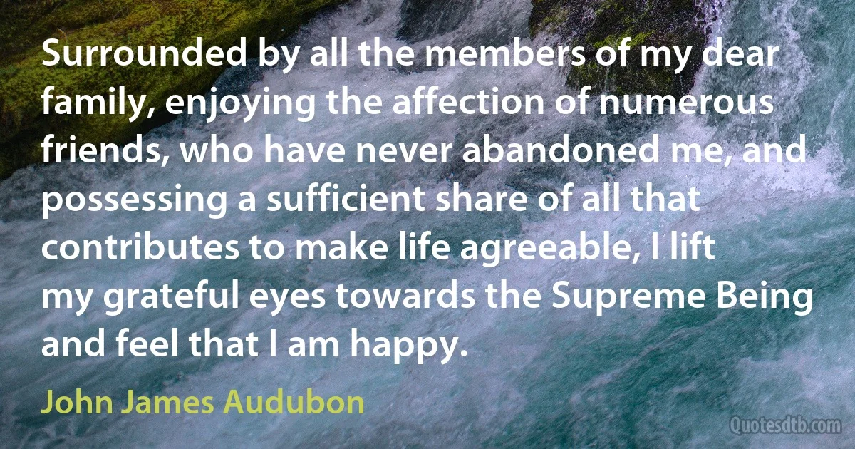 Surrounded by all the members of my dear family, enjoying the affection of numerous friends, who have never abandoned me, and possessing a sufficient share of all that contributes to make life agreeable, I lift my grateful eyes towards the Supreme Being and feel that I am happy. (John James Audubon)