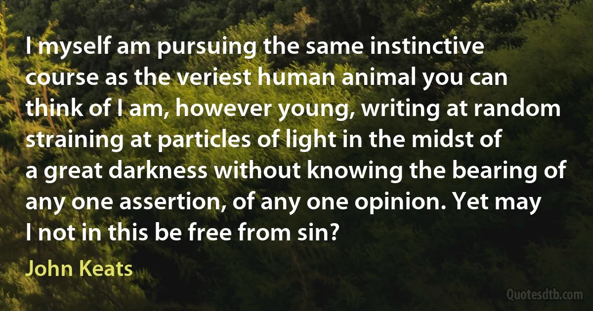 I myself am pursuing the same instinctive course as the veriest human animal you can think of I am, however young, writing at random straining at particles of light in the midst of a great darkness without knowing the bearing of any one assertion, of any one opinion. Yet may I not in this be free from sin? (John Keats)