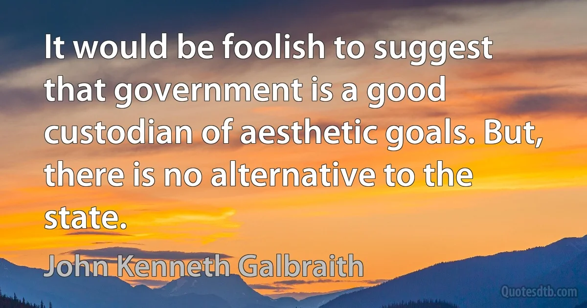 It would be foolish to suggest that government is a good custodian of aesthetic goals. But, there is no alternative to the state. (John Kenneth Galbraith)